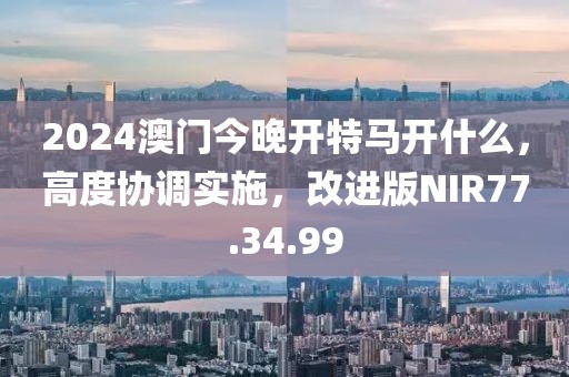 2024澳門今晚開特馬開什么，高度協(xié)調(diào)實(shí)施，改進(jìn)版NIR77.34.99