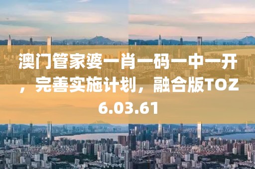 澳門管家婆一肖一碼一中一開，完善實施計劃，融合版TOZ6.03.61