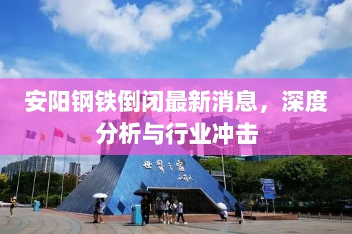 安陽(yáng)鋼鐵倒閉最新消息，深度分析與行業(yè)沖擊