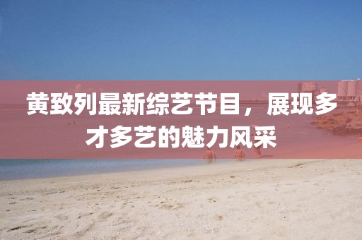 黃致列最新綜藝節(jié)目，展現(xiàn)多才多藝的魅力風(fēng)采
