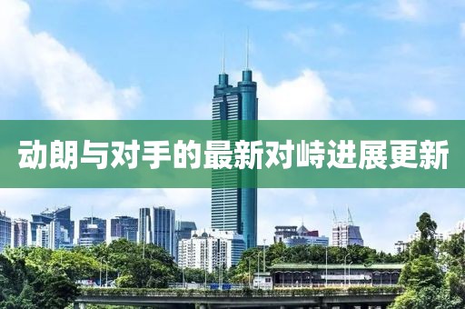 動(dòng)朗與對(duì)手的最新對(duì)峙進(jìn)展更新