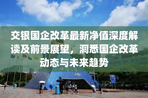 交銀國(guó)企改革最新凈值深度解讀及前景展望，洞悉國(guó)企改革動(dòng)態(tài)與未來(lái)趨勢(shì)