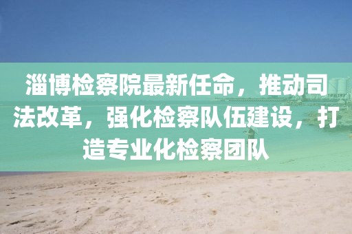 淄博檢察院最新任命，推動司法改革，強化檢察隊伍建設(shè)，打造專業(yè)化檢察團(tuán)隊