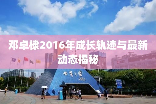鄧卓棣2016年成長軌跡與最新動(dòng)態(tài)揭秘