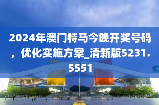 2024年澳門特馬今晚開獎號碼，優(yōu)化實施方案_清新版5231.5551