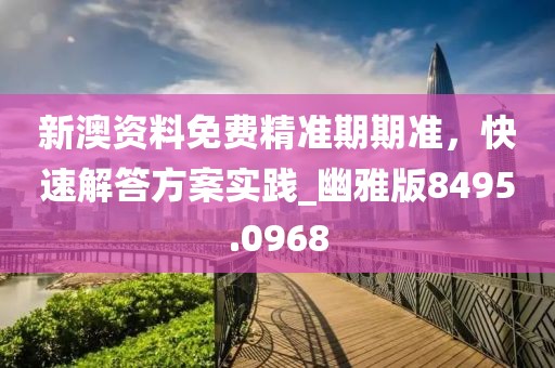 新澳資料免費精準期期準，快速解答方案實踐_幽雅版8495.0968