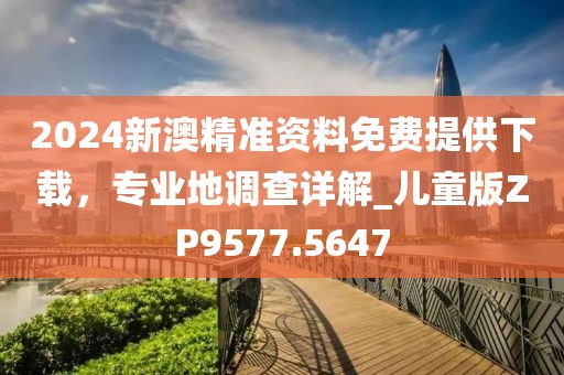 2024新澳精準(zhǔn)資料免費(fèi)提供下載，專業(yè)地調(diào)查詳解_兒童版ZP9577.5647