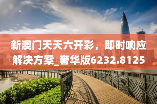 新澳門天天六開彩，即時響應(yīng)解決方案_奢華版6232.8125