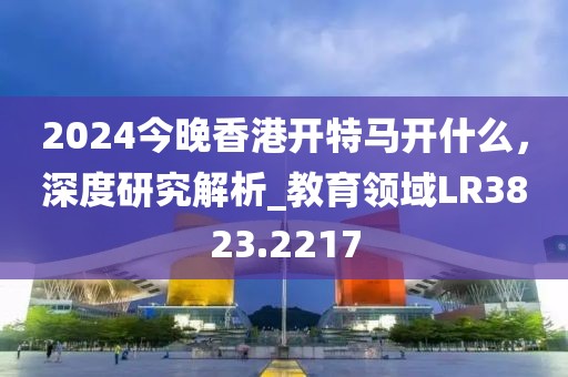 2024今晚香港開特馬開什么，深度研究解析_教育領(lǐng)域LR3823.2217