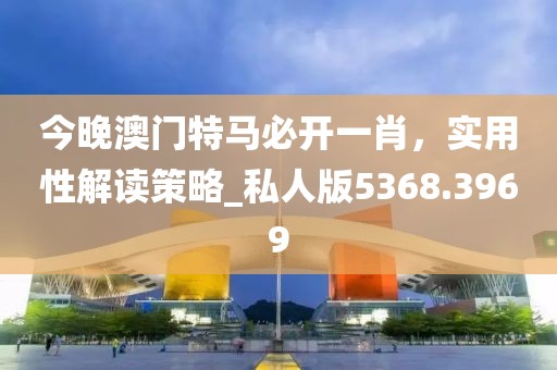 今晚澳門特馬必開一肖，實用性解讀策略_私人版5368.3969