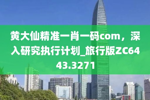 黃大仙精準(zhǔn)一肖一碼com，深入研究執(zhí)行計(jì)劃_旅行版ZC6443.3271
