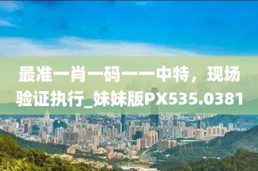 最準(zhǔn)一肖一碼一一中特，現(xiàn)場(chǎng)驗(yàn)證執(zhí)行_妹妹版PX535.0381