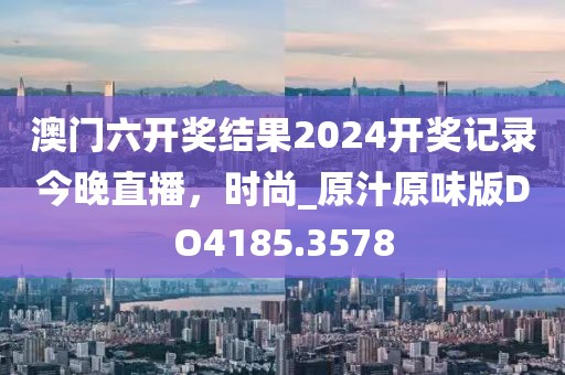 澳門六開獎結(jié)果2024開獎記錄今晚直播，時尚_原汁原味版DO4185.3578