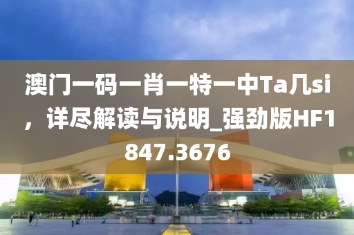 澳門一碼一肖一特一中Ta幾si，詳盡解讀與說明_強(qiáng)勁版HF1847.3676
