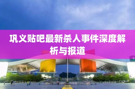 鞏義貼吧最新殺人事件深度解析與報(bào)道