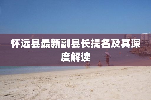 懷遠(yuǎn)縣最新副縣長(zhǎng)提名及其深度解讀