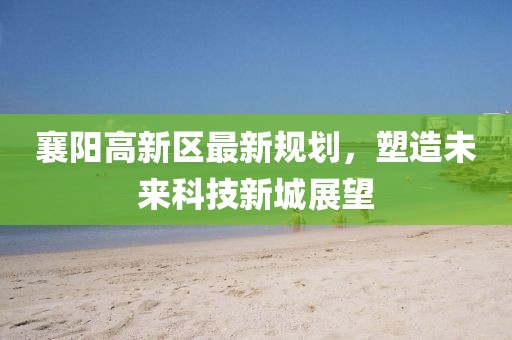 襄陽高新區(qū)最新規(guī)劃，塑造未來科技新城展望
