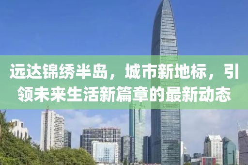 遠達錦繡半島，城市新地標(biāo)，引領(lǐng)未來生活新篇章的最新動態(tài)