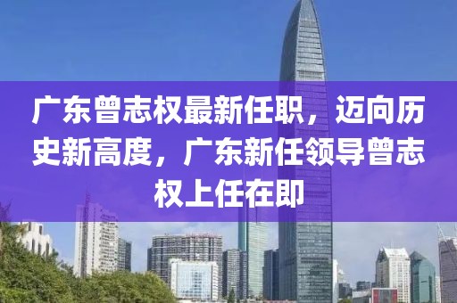 廣東曾志權(quán)最新任職，邁向歷史新高度，廣東新任領(lǐng)導(dǎo)曾志權(quán)上任在即
