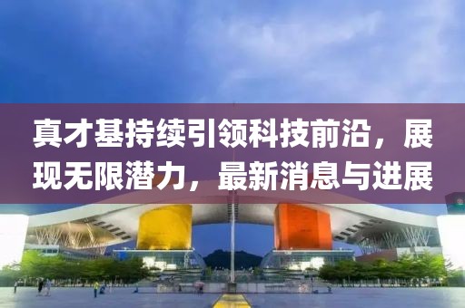 真才基持續(xù)引領(lǐng)科技前沿，展現(xiàn)無限潛力，最新消息與進展