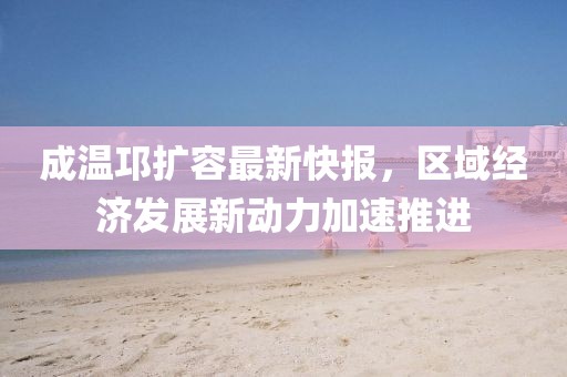 成溫邛擴容最新快報，區(qū)域經(jīng)濟發(fā)展新動力加速推進