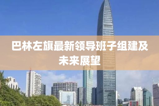 巴林左旗最新領(lǐng)導(dǎo)班子組建及未來展望