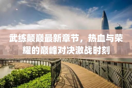 武練顛巔最新章節(jié)，熱血與榮耀的巔峰對(duì)決激戰(zhàn)時(shí)刻