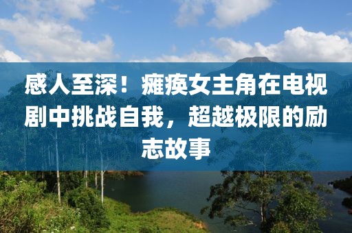 感人至深！癱瘓女主角在電視劇中挑戰(zhàn)自我，超越極限的勵(lì)志故事
