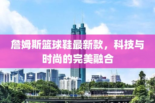 詹姆斯籃球鞋最新款，科技與時(shí)尚的完美融合