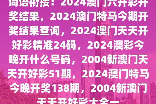 詞語銜接：2024澳門六開彩開獎(jiǎng)結(jié)果，2024澳門特馬今期開獎(jiǎng)結(jié)果查詢，2024澳門天天開好彩精準(zhǔn)24碼，2024澳彩今晚開什么號(hào)碼，2004新澳門天天開好彩51期，2024澳門特馬今晚開獎(jiǎng)138期，2004新澳門天天開好彩大全一