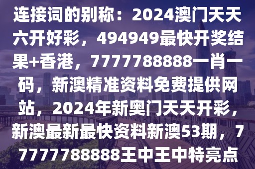連接詞的別稱：2024澳門天天六開好彩，494949最快開獎結(jié)果+香港，7777788888一肖一碼，新澳精準資料免費提供網(wǎng)站，2024年新奧門天天開彩，新澳最新最快資料新澳53期，77777788888王中王中特亮點