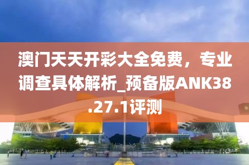 澳門天天開彩大全免費，專業(yè)調(diào)查具體解析_預(yù)備版ANK38.27.1評測