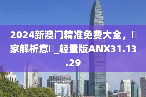 2024新澳門精準(zhǔn)免費(fèi)大全，專家解析意見_輕量版ANX31.13.29