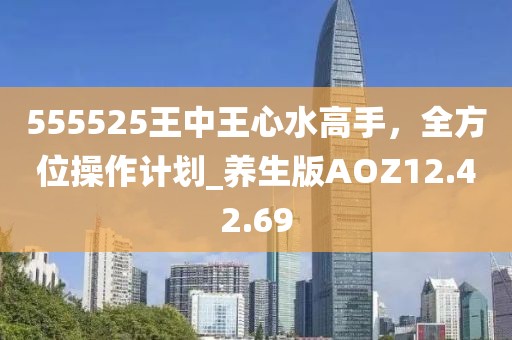 555525王中王心水高手，全方位操作計(jì)劃_養(yǎng)生版AOZ12.42.69