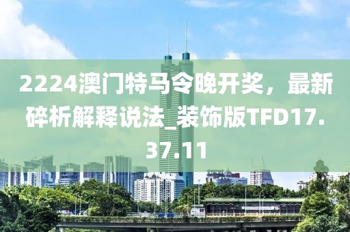 2224澳門特馬令晚開獎，最新碎析解釋說法_裝飾版TFD17.37.11