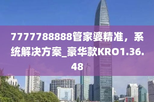 7777788888管家婆精準(zhǔn)，系統(tǒng)解決方案_豪華款KRO1.36.48