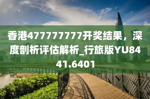 香港477777777開獎結果，深度剖析評估解析_行旅版YU8441.6401