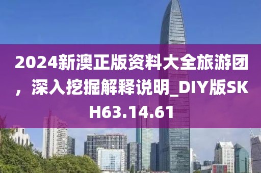 2024新澳正版資料大全旅游團(tuán)，深入挖掘解釋說明_DIY版SKH63.14.61